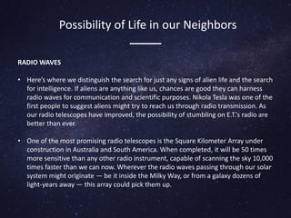 RADIO WAVES
• Here’s where we distinguish the search for just any signs of alien life and the search
for intelligence. If aliens are anything like us, chances are good they can harness
radio waves for communication and scientific purposes. Nikola Tesla was one of the
first people to suggest aliens might try to reach us through radio transmission. As
our radio telescopes have improved, the possibility of stumbling on E.T.’s radio are
better than ever.
• One of the most promising radio telescopes is the Square Kilometer Array under
construction in Australia and South America. When completed, it will be 50 times
more sensitive than any other radio instrument, capable of scanning the sky 10,000
times faster than we can now. Wherever the radio waves passing through our solar
system might originate — be it inside the Milky Way, or from a galaxy dozens of
light-years away — this array could pick them up.
Possibility of Life in our Neighbors
 