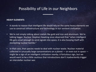 HEAVY ELEMENTS
• It stands to reason that intelligent life would rely on the same heavy elements we
use to construct infrastructure and technology in our sentient civilization.
• We’re not simply talking about metals like gold and iron and aluminum. We’re
talking bigger. Nuclear. Stephen Hawking once observed that “when intelligent
life gets smart enough to send signals into space, it is also busying itself with
stockpiling nuclear bombs.”
• In that case, that species needs to deal with nuclear waste. Nuclear material
collected in unusually large concentrations on a planet — or even out in space —
might be a sign of an intelligent civilization nearby. A fortuitous sign, but we
would want to be a little cautious that introductions don’t inadvertently trigger
an interstellar nuclear war.
Possibility of Life in our Neighbors
 