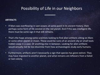 ARTIFACTS
• If Mars was overflowing in vast oceans at some point in its ancient history, then
perhaps some form of life existed on the red planet. And if this was intelligent life,
there must be some sign it that still remains.
• That’s the hope among some scientists looking to find alien artifacts sitting on Mars
or some other planet or moon. These could be ruins of an ancient city or small tools
hidden away in a cave. Or anything else in between. Looking for alien artifacts
would actually not be too dissimilar from how archaeologists study early humans.
• Furthermore, artifacts aren’t necessarily a sign that species has gone extinct. They
may have migrated to another planet, and what remains are leftovers from a failed
or lost colony.
Possibility of Life in our Neighbors
 