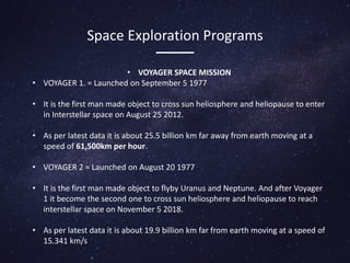 Space Exploration Programs
• VOYAGER SPACE MISSION
• VOYAGER 1. = Launched on September 5 1977
• It is the first man made object to cross sun heliosphere and heliopause to enter
in Interstellar space on August 25 2012.
• As per latest data it is about 25.5 billion km far away from earth moving at a
speed of 61,500km per hour.
• VOYAGER 2 = Launched on August 20 1977
• It is the first man made object to flyby Uranus and Neptune. And after Voyager
1 it become the second one to cross sun heliosphere and heliopause to reach
interstellar space on November 5 2018.
• As per latest data it is about 19.9 billion km far from earth moving at a speed of
15.341 km/s
 