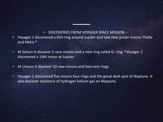 • DISCOVERIES FROM VOYAGER SPACE MISSION –
• Voyager 1 discovered a thin ring around Jupiter and two new jovian moons Thebe
and Metis *
• At Saturn it discover 5 new moons and a new ring called G- ring. *Voyager 2
discovered a 14th moon at Jupiter.
• At Uranus it discover 10 new moons and two new rings.
• Voyager 2 discovered five moons four rings and the great dark spot of Neptune. It
also discover existence of hydrogen helium gas on Neptune.
 