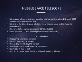 HUBBLE SPACE TELESCOPE
• It is a space telescope that was launched into low earth orbit on 24th April 1990
and remain in operation till now
• It is one of the biggest space mission ever to explore space and to study life
beyond earth
• It is named after a great astronomer EDWIN HUBBLE
• It can even see 12 to 13 billion light years away from earth
• Discoveries
• Discovering a runaway universe
• Tracing the growth of galaxies
• Recognizing worlds beyond our sun
• Realizing monster black holes are everywhere
• Icy objects in Kuiper belt
• Hubble had made more than 1.3 million observation till now.
 