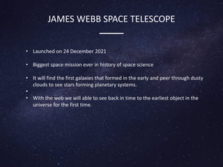 JAMES WEBB SPACE TELESCOPE
• Launched on 24 December 2021
• Biggest space mission ever in history of space science
• It will find the first galaxies that formed in the early and peer through dusty
clouds to see stars forming planetary systems.
•
• With the web we will able to see back in time to the earliest object in the
universe for the first time.
 