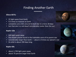 Gliese 667Cc
• 22 light-years from Earth
• 4.5 times as massive as Earth
• completes one orbit around its host star in a mere 28 days
• but that star is a red dwarf considerably cooler than the sun
Kepler-22b
• 600 light-years away
• first Kepler planet found in the habitable zone of its parent star
• considerably larger than Earth — about 2.4 times our planet's size
• Its orbit is about 290 days long.
Kepler-69c
• about 2,700 light-years away
• about 70 percent larger than Earth
Finding Another Earth
 