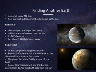 • one orbit every 242 days
• host star is about 80 percent as luminous as the sun
Kepler-62f
• about 40 percent larger than Earth
• orbits a star much cooler than our sun
• Its 267-day orbit
• lies about 1,200 light-years away
Kepler-186f
• at most 10 percent larger than Earth
• Kepler-186f's parent star is a red dwarf, so the
alien world is not a true Earth twin
• The planet lies about 500 light-years from
Earth
• Kepler-186f receives just one-third of the
energy from its star that Earth gets from the sun
Finding Another Earth
 