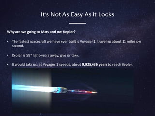 It’s Not As Easy As It Looks
Why are we going to Mars and not Kepler?
• The fastest spacecraft we have ever built is Voyager 1, traveling about 11 miles per
second.
• Kepler is 587 light-years away, give or take.
• It would take us, at Voyager 1 speeds, about 9,925,636 years to reach Kepler.
 