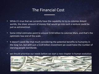The Financial Cost
• While it’s true that we currently have the capability to try to colonize distant
worlds, the sheer amount of money that would go into such a venture could be
just as astronomical.
• Some initial estimates point to around $150 billion to colonize Mars, and that’s the
optimistic low end of the scale.
• It doesn’t seem like that much considering the potential benefits to humanity in
the long run, but with just a $120 billion investment we could halve the number of
starving people worldwide.
• we should prioritize our needs before we start a new chapter in human evolution
 