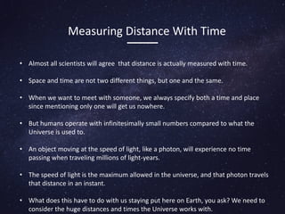 Measuring Distance With Time
• Almost all scientists will agree that distance is actually measured with time.
• Space and time are not two different things, but one and the same.
• When we want to meet with someone, we always specify both a time and place
since mentioning only one will get us nowhere.
• But humans operate with infinitesimally small numbers compared to what the
Universe is used to.
• An object moving at the speed of light, like a photon, will experience no time
passing when traveling millions of light-years.
• The speed of light is the maximum allowed in the universe, and that photon travels
that distance in an instant.
• What does this have to do with us staying put here on Earth, you ask? We need to
consider the huge distances and times the Universe works with.
 