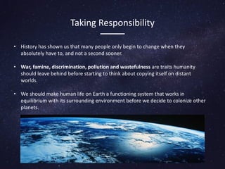Taking Responsibility
• History has shown us that many people only begin to change when they
absolutely have to, and not a second sooner.
• War, famine, discrimination, pollution and wastefulness are traits humanity
should leave behind before starting to think about copying itself on distant
worlds.
• We should make human life on Earth a functioning system that works in
equilibrium with its surrounding environment before we decide to colonize other
planets.
 