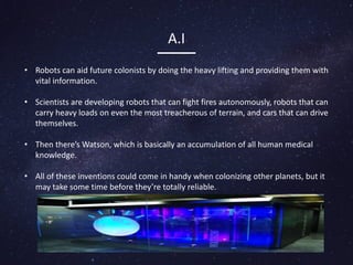 A.I
• Robots can aid future colonists by doing the heavy lifting and providing them with
vital information.
• Scientists are developing robots that can fight fires autonomously, robots that can
carry heavy loads on even the most treacherous of terrain, and cars that can drive
themselves.
• Then there’s Watson, which is basically an accumulation of all human medical
knowledge.
• All of these inventions could come in handy when colonizing other planets, but it
may take some time before they’re totally reliable.
 