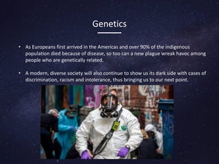 Genetics
• As Europeans first arrived in the Americas and over 90% of the indigenous
population died because of disease, so too can a new plague wreak havoc among
people who are genetically related.
• A modern, diverse society will also continue to show us its dark side with cases of
discrimination, racism and intolerance, thus bringing us to our next point.
 