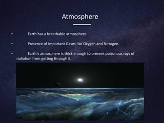 Atmosphere
• Earth has a breathable atmosphere.
• Presence of Important Gases like Oxygen and Nitrogen.
• Earth's atmosphere is thick enough to prevent poisonous rays of
radiation from getting through it.
 