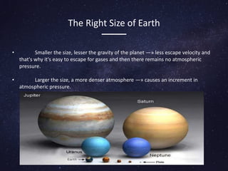 The Right Size of Earth
• Smaller the size, lesser the gravity of the planet —» less escape velocity and
that's why it's easy to escape for gases and then there remains no atmospheric
pressure.
• Larger the size, a more denser atmosphere —» causes an increment in
atmospheric pressure.
 