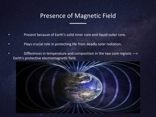 Presence of Magnetic Field
• Present because of Earth's solid inner core and liquid outer core.
• Plays crucial role in protecting life from deadly solar radiation.
• Differences in temperature and composition in the two core regions —»
Earth's protective electromagnetic field.
 