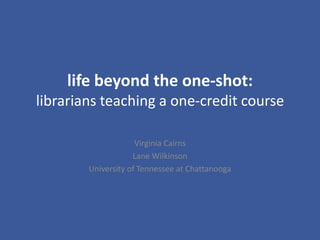 life beyond the one-shot:librarians teaching a one-credit course Virginia Cairns Lane Wilkinson University of Tennessee at Chattanooga 