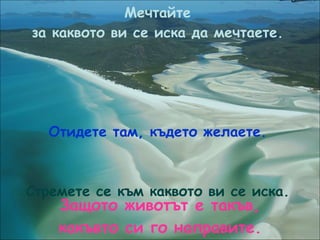Мечтайте за каквото ви се иска да мечтаете. Отидете там, където желаете. Стремете се към каквото ви се иска. Защото животът е такъв, какъвто си го направите. 