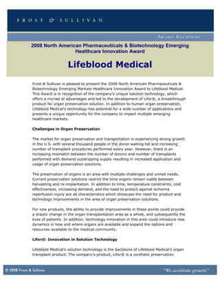 2008 North American Pharmaceuticals & Biotechnology Emerging
                 Healthcare Innovation Award

                   Lifeblood Medical

Frost & Sullivan is pleased to present the 2008 North American Pharmaceuticals &
Biotechnology Emerging Markets Healthcare Innovation Award to Lifeblood Medical.
This Award is in recognition of the company’s unique solution technology, which
offers a myriad of advantages and led to the development of Lifor®, a breakthrough
product for organ preservation solution. In addition to human organ preservation,
Lifeblood Medical’s technology has potential for a wide number of applications and
presents a unique opportunity for the company to impact multiple emerging
healthcare markets.

Challenges in Organ Preservation

The market for organ preservation and transportation is experiencing strong growth
in the U.S. with several thousand people in the donor waiting list and increasing
number of transplant procedures performed every year. However, there is an
increasing mismatch between the number of donors and number of transplants
performed with demand outstripping supply resulting in increased application and
usage of organ preservation solutions.

The preservation of organs is an area with multiple challenges and unmet needs.
Current preservation solutions restrict the time organs remain viable between
harvesting and re-implantation. In addition to time, temperature constraints, cost
effectiveness, increasing demand, and the need to protect against ischemia
reperfusion injury are all characteristics which showcase the need for product and
technology improvements in the area of organ preservation solutions.

For new products, the ability to provide improvements in these points could provide
a drastic change in the organ transplantation area as a whole, and subsequently the
lives of patients. In addition, technology innovation in this area could introduce new
dynamics in how and where organs are available and expand the options and
resources available to the medical community.

Lifor®: Innovation in Solution Technology

Lifeblood Medical’s solution technology is the backbone of Lifeblood Medical’s organ
transplant product. The company’s product, Lifor® is a synthetic preservation
 