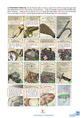 3www.facebook.com / EnjoyBoardgame
LÁ PROVISION (TRANG BỊ): Các lá Provision gồm Lá công cụ người chơi có thể sử dụng trong giai đoạn
hành động Actions (vũ khí, nước, la bàn, túi cứu thương, …) hoặc Lá vật phẩm (Treasure) để cộng điểm (tiền,
tranh, nữ trang, …) Lưu ý: Khi sử dụng lá Flare Gun (súng bắn pháo sáng); Medical Kit (túi cứu thương);
Parasol (dù) hoặc Cannibalism (ăn thịt người) thì đều bị tính là đã thực hiện Hành động (Actions)
Là vũ khí và/hoặc rút thêm 1
lá Navigation khi Rowing
Là vũ khí hoặc HĐ: rút thêm 3
lá Navigation, đánh dấu ngay
nếu thấy chim, bỏ đi sau khi
dùng
Nếu bạn là Navigator thì
thêm 1 lá vào xấp bài Row
trước khi thực hiện
Navigation
Sử dụng để không bị
thương nếu Overbroad, có
thể ném cho người khác
(còn tỉnh) đang ở dưới
nước, và họ sẽ giữ phao
này, không bị bỏ đi sau khi
dùng
HĐ: Chữa lành 1 vết thương
cho 1 người chơi bất kì, bỏ
đi sau khi dùng
Sử dụng lúc Navigation để
nhử cá mập, làm bị thương
tất cả ai đang Overboard, bỏ
đi sau khi dùng
Hành động: Bạn chỉ có thể
tránh 1 Thrist trong 1 lượt
nếu dù được mở
Dùng khi Navigation, tránh 1
Thrist cho bất kì ai, bỏ đi
sau khi dùng
HĐ: Làm thịt 1 cái xác người
chết để mỗi người được lành
1 vết thương. Bất kì người
chơi nào còn tỉnh táo có thể
Fight để chống lại điều này.
 