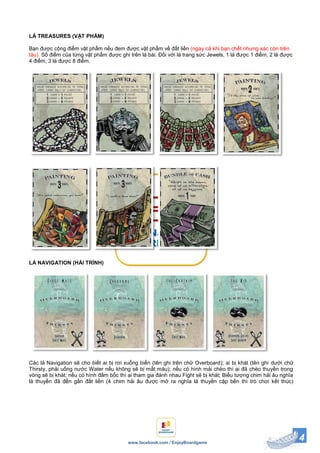 4www.facebook.com / EnjoyBoardgame
LÁ TREASURES (VẬT PHẨM)
Bạn được cộng điểm vật phẩm nếu đem được vật phẩm về đất liền (ngay cả khi bạn chết nhưng xác còn trên
tàu). Số điểm của từng vật phẩm được ghi trên lá bài. Đối với lá trang sức Jewels, 1 lá được 1 điểm; 2 lá được
4 điểm; 3 lá được 8 điểm.
LÁ NAVIGATION (HẢI TRÌNH)
Các lá Navigation sẽ cho biết ai bị rơi xuống biển (tên ghi trên chữ Overboard); ai bị khát (tên ghi dưới chữ
Thirsty, phải uống nước Water nếu không sẽ bị mất máu); nếu có hình mái chèo thì ai đã chèo thuyền trong
vòng sẽ bị khát; nếu có hình đấm bốc thì ai tham gia đánh nhau Fight sẽ bị khát; Biểu tượng chim hải âu nghĩa
là thuyền đã đến gần đất liền (4 chim hải âu được mở ra nghĩa là thuyền cập bến thì trò chơi kết thúc)
 