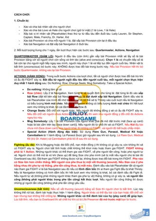 5www.facebook.com / EnjoyBoardgame
CÁCH CHƠI:
1. Chuẩn bị:
- Xào và chia bài nhân vật cho người chơi
- Xào và chia bài Love và Hate cho người chơi (giữ bí mật) (1 lá Love, 1 lá Hate)
- Xếp bài vị trí nhân vật (Placeholder) theo thứ tự từ đầu tàu đến đuối tàu: Lady Lauren, Sir Stephen,
Captain, Mate, Frenchy, Dr. Harter, Kid
- Xào bài Provision và chia mỗi người 1 lá, đặt xấp bài Provision còn lại ở đầu tàu
- Xào bài Navigation và đặt xấp bài Navigation ở đuôi tàu
2. Mỗi lượt tượng trưng cho 1 ngày, lần lượt thực hiện các bước sau: Quartermaster, Actions, Navigation
QUARTERMASTER (GIÁM LỘ): Người ở đầu tàu (còn tỉnh) gần xấp bài Provision nhất sẽ lấy số lá bài
Provision bằng với số người chơi còn sống và tỉnh táo (alive and conscious). Chọn 1 lá và chuyền tiếp số lá
bài còn lại cho người ngồi tiếp ngay sau mình, người này chọn 1 lá và tiếp tục đến người cuối tàu. Nhân vật bị
bất tỉnh (unconscious) bỏ bước này. KHÔNG được trao đổi bài trong bước này. Nếu bài Provision hết thì bỏ
bước Quartermaster, không xào lại bài Provision.
ACTIONS (HÀNH ĐỘNG): Trong suốt bước Actions của lượt chơi, tất cả người chơi được trao đổi bài trừ khi
có ẩu đả FIGHT xảy ra. Bắt đầu từ người ngồi đầu tàu đến người cuối tàu, mỗi người chọn thực hiện
duy nhất 1 hành động sau: Do Nothing; Row; Change Seats; Mug Somebody; Take a Special Action.
 Do nothing: Không làm gì cả
 Row (chèo): Lấy 2 lá Navigation. Xem từng lá và quyết định cho từng lá: đặt từng lá đó vào xấp
bài Row (đặt kế bên xấp bài Navigation) hoặc là đặt dưới xấp bài Navigation. Đánh dấu vào lá
bài Placeholder của mình để nhớ là đã Row và có thể sẽ bị Thirsty vào cuối lượt nếu lá Navigation
có biểu tượng hình mái chèo. Nếu lá Navigation không có biểu tượng hình mái chèo thì hết lượt
xem như không bị khát, bỏ cái đánh dấu đã Row đi.
 Change Seats: Đổi chỗ với người khác. Nếu người đó không đồng ý sẽ có ẩu đả FIGHT xảy ra.
Nếu đổi chỗ với người chưa Actions trong lượt này thì xem như người đồng ý đổi chỗ đó Actions
ngay lúc này.
 Mug Somebody: Lấy 1 lá bài Provision của người khác [bài đã mở đặt trước mặt (face up card)
hoặc là bài cầm trên tay (face down card)]. Nếu người đó từ chối thì sẽ có FIGHT. Nếu Kid lấy bài
chưa mở (face down card) của người khác thì không có FIGHT, và người đó bắt buộc chấp nhận.
 Special Action (Hành động đặc biệt): Sử dụng Flare Gun, Parasol, Medical Kit hoặc
Cannibalism là 1 hành động. Lá Parasol được giữ nguyên sau khi sử dụng. Lá Flare Gun, Medical
Kit (trừ Dr. Hater) và Cannibalism phải bỏ đi sau khi sử dụng.
Fighting (ẩu đả): Khi bị Mugging hoặc đòi Đổi chỗ, nạn nhân đồng ý thì không có gì xảy ra; còn không thì sẽ
có FIGHT xảy ra. Người chơi bất tỉnh hoặc chết không thể khơi mào hoặc tham gia FIGHT. FIGHT không
phải là 1 Action. Những người khác có thể tham gia vào FIGHT, về phe người tấn công, hoặc phe người tự
vệ. Người chơi có thể mở lá vũ khí (face up) để tăng Size cho phe mình (sẽ bị mất nếu người chủ lá bài đó
Overboard sau đó). Đã tham gia FIGHT không được rút lại, không được trao đổi bài trong khi FIGHT. Phe nào
có Size lớn hơn chiến thắng. Mỗi người của phe thua bị một vết thương (wound). Nếu Size của 2 phe
bằng nhau thì phe tự vệ thắng, phe tấn công thua, bị mất máu. Đánh dấu vào bài Placeholder tất cả người
nào tham gia FIGHT vì lá bài Navigation sau đó nếu có Hình đấm bốc thì ai tham gia Fight đều bị khát Thirsty.
Nếu lá Navigation không có hình đấm bốc thì hết lượt xem như không bị khát, bỏ cái đánh dấu đã Fight đi.
Nếu người tự vệ (không phải những người khác tham gia phe tự vệ) thắng, không có gì xảy ra, và người tấn
công (không phải người khác trong phe tấn công) kết thúc lượt. Nếu người tấn công thắng thì được
những gì người tấn công (không phải phe tấn công) yêu cầu.
Unconsciousness (bất tỉnh): Nếu số vết thương (wound) bằng số Size thì người chơi bị bất tỉnh. Lúc này
không thể rút bài, đánh bài hoặc thực hiện 1 hành động. Người khác có thể lấy bài của bạn hoặc đổi chỗ với
bạn nhưng bạn không thể chống lại. Những người khác có thể đánh bài của họ (play card) để giúp bạn.
Lúc bất tỉnh, nếu bạn bị Overboard thì sẽ chết trừ khi có lá Life Preserver đã mở trước mặt bạn từ trước.
 