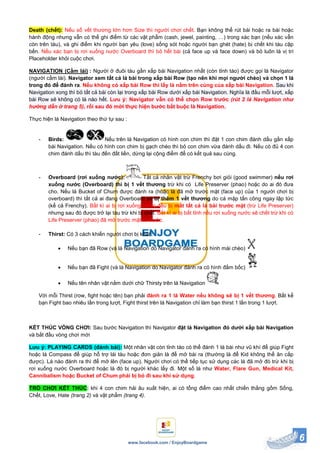 6www.facebook.com / EnjoyBoardgame
Death (chết): Nếu số vết thương lớn hơn Size thì người chơi chết. Bạn không thể rút bài hoặc ra bài hoặc
hành động nhưng vẫn có thể ghi điểm từ các vật phẩm (cash, jewel, painting, …) trong xác bạn (nếu xác vẫn
còn trên tàu), và ghi điểm khi người bạn yêu (love) sống sót hoặc người bạn ghét (hate) bị chết khi tàu cập
bến. Nếu xác bạn bị rơi xuống nước Overboard thì bỏ hết bài (cả face up và face down) và bỏ luôn lá vị trí
Placeholder khỏi cuộc chơi.
NAVIGATION (Cầm lái) : Người ở đuôi tàu gần xấp bài Navigation nhất (còn tỉnh táo) được gọi là Navigator
(người cầm lái). Navigator xem tất cả lá bài trong xấp bài Row (tạo nên khi mọi người chèo) và chọn 1 lá
trong đó để đánh ra. Nếu không có xấp bài Row thì lấy lá nằm trên cùng của xấp bài Navigation. Sau khi
Navigation xong thì bỏ tất cả bài còn lại trong xấp bài Row dưới xấp bài Navigation. Nghĩa là đầu mỗi lượt, xấp
bài Row sẽ không có lá nào hết. Lưu ý: Navigator vẫn có thể chọn Row trước (rút 2 lá Navigation như
hướng dẫn ở trang 5), rồi sau đó mới thực hiện bước bắt buộc là Navigation.
Thực hiện lá Navigation theo thứ tự sau :
- Birds: Nếu trên lá Navigation có hình con chim thì đặt 1 con chim đánh dấu gần xấp
bài Navigation. Nếu có hình con chim bị gạch chéo thì bỏ con chim vừa đánh dấu đi. Nếu có đủ 4 con
chim đánh dấu thì tàu đến đất liền, dừng lại cộng điểm để có kết quả sau cùng.
- Overboard (rơi xuống nước): Tất cả nhân vật trừ Frenchy bơi giỏi (good swimmer) nếu rơi
xuống nước (Overboard) thì bị 1 vết thương trừ khi có Life Preserver (phao) hoặc do ai đó đưa
cho. Nếu lá Bucket of Chum được đánh ra (hoặc là đã mở trước mặt (face up) của 1 người chơi bị
overboard) thì tất cả ai đang Overboard sẽ bị thêm 1 vết thương do cá mập tấn công ngay lập tức
(kể cả Frenchy). Bất kì ai bị rơi xuống nước đều bị mất tất cả lá bài trước mặt (trừ Life Preserver)
nhưng sau đó được trở lại tàu trừ khi bị chết. Bất kì ai bị bất tỉnh nếu rơi xuống nước sẽ chết trừ khi có
Life Preserver (phao) đã mở trước mặt từ trước.
- Thirst: Có 3 cách khiến người chơi bị khát :
 Nếu bạn đã Row (và lá Navigation do Navigator đánh ra có hình mái chèo)
 Nếu bạn đã Fight (và lá Navigation do Navigator đánh ra có hình đấm bốc)
 Nếu tên nhân vật nằm dưới chữ Thirsty trên lá Navigation
Với mỗi Thirst (row, fight hoặc tên) bạn phải đánh ra 1 lá Water nếu không sẽ bị 1 vết thương. Bất kể
bạn Fight bao nhiêu lần trong lượt, Fight thirst trên lá Navigation chỉ làm bạn thirst 1 lần trong 1 lượt.
KẾT THÚC VÒNG CHƠI: Sau bước Navigation thì Navigator đặt lá Navigation đó dưới xấp bài Navigation
và bắt đầu vòng chơi mới
Lưu ý: PLAYING CARDS (đánh bài): Một nhân vật còn tỉnh táo có thể đánh 1 lá bài như vũ khí để giúp Fight
hoặc lá Compass để giúp hỗ trợ lái tàu hoặc đơn giản là để mở bài ra (thường là để Kid không thể ăn cắp
được). Lá nào đánh ra thì để mở lên (face up). Người chơi có thể tiếp tục sử dụng các lá đã mở đó trừ khi bị
rơi xuống nước Overboard hoặc lá đó bị người khác lấy đi. Một số lá như Water, Flare Gun, Medical Kit,
Cannibalism hoặc Bucket of Chum phải bị bỏ đi sau khi sử dụng.
TRÒ CHƠI KẾT THÚC: khi 4 con chim hải âu xuất hiện, ai có tổng điểm cao nhất chiến thắng gồm Sống,
Chết, Love, Hate (trang 2) và vật phẩm (trang 4).
 