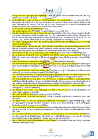 7www.facebook.com / EnjoyBoardgame
FAQ
1. Không thích ai thì Fight người đó đúng không ? Không, chỉ khi nạn nhân còn tỉnh táo không chịu cho Mug
hoặc Change Seats thì mới Fight.
2. Có thể đánh bài ra trước mặt (face up) khi không phải lượt của mình không ? Lúc nào cũng có thể đánh
bài ra trước mặt (chỉ trừ nếu bị Kid mug một lá chưa mở của mình). Những lá cần phải có Actions để sử
dụng như Medical Kit, Parasol, Flare Gun (để tìm chim) có thể được mở ra trước mặt bất kì lúc nào
nhưng chỉ có thể được sử dụng khi bạn Actions trong lượt của mình.
3. Có thể trao đổi bài trong khi Fight không ? Không
4. Xấp bài Row úp hay ngửa ? Tất cả bài Navigation đều úp trong xấp bài Row
5. Nếu đổi chỗ trên thuyền, thì thứ tự Actions thế nào? Sau khi đổi chỗ thì thứ tự Action trong lượt đó vẫn
không đổi. Thứ tự Action chỉ đổi trong lượt sau. Vd: Lady Laudren Action đòi đổi chỗ và thắng Fight với
Kid, thì Lady Laudren cũng đã Action xong, không được Action nữa. Lượt Action cuối vẫn là của Kid. Lưu
ý là nếu Lady Laudren action đòi đổi chỗ mà Kid đồng ý thì có nghĩa là Kid cũng đã Action.
6. Nếu người vd Lady Laudren Action đòi đổi chỗ với người khác vd Kid mà Kid đồng ý thì xem như Kid đã
Action đúng không? Đúng
7. Life Preserver dùng 1 lần hay mãi mãi? Nó có giúp tránh phải bỏ tất cả bài face-up khi Overbroad không?
Mãi mãi và KHÔNG giúp tránh mất bài khi Overbroad. Nó giúp bạn tránh bị thương khi Overbroad nhưng
bạn vẫn ở dưới nước nên nếu ai đó đánh lá Bucket of Chum thì bạn vẫn sẽ bị cá mập cắn.
8. Người chơi bị bất tỉnh có bị thương (chết) vì khát Thrist không? Có, phải uống nước để không bị khát
9. Nếu bị Mug hoặc đòi đổi chỗ, người chơi bị bất tỉnh có thể nhờ người khác chống lại không? Không, khi
bất tỉnh thì người khác có thể Mug và đổi chỗ với bạn và bạn không thể chống lại hoặc nhờ người khác
chống lại.
10. Khi bị Overbroad thì có phải bị Thrist không? Không, bị Overbroad thì bị 1 vết thương.
11. Nếu tôi mở lá Flare Gun trong lúc Fight thì có phải bỏ đi sau khi Fight kết thúc không? Nếu bạn dùng lá
Flare Gun để tăng thêm Size cho bạn thì bỏ đỉ. Nếu chỉ mở ra mà không dùng để tăng Size thì không bỏ
đi.
12. Psychopath ghi điểm khi người khác chết thế nào? Theo luật mới nhất thì Psychopath ghi 3 điểm cho mỗi
người chết (trừ chính Psychopath và người Psychopath Love)
13. Sau khi đánh lá Cannibalism, 1 xác người chết bị ăn thịt; vậy những vật phẩm của người đó giải quyết thế
nào? Vật phẩm đó vẫn ở trên thuyền cho đến khi bị người khác lấy hoặc bị sóng đánh Overbroad
14. Nếu 1 người bị bất tỉnh khi đang ở trên phao Life Preserver và tất cả người khác trên thuyền đều chết thì
sao? Nếu từ đầu tất cả đồng ý là phao có nối dây với thuyền, thì xem như người đó vẫn còn sống và ở
trên thuyền vì thuyền kéo phao đi. Còn không thì xem như bị trôi đi khỏi thuyền và không tính điểm.
15. Nếu có 2 người chơi cùng đánh lá Bucket of Chum thì người ở dưới nước bị 1 hay 2 vết thương? 2 vết
thương (mỗi lá Chum là 1 vết thương)
16. Nếu đang ở dưới nước, còn 1 máu mà bị người khác đánh lá Chum thì sao? Bị hết máu sẽ bị bất tỉnh, mà
đang ở dưới nước nên sẽ chết đuối.
17. Bạn có thể đổi chỗ cho ai? Bất kì ai trên tàu nếu người đó đồng ý.
18. Nếu Fight mà Size 2 phe bằng nhau thì sao? Thì phe tự vệ thắng, phe tấn công thua phải bị mất 1 máu
mỗi người.
19. Nếu người A còn 1 lá Flare Gun, và người B muốn Mug lá này thì sao? Nếu người A không đồng ý và sẽ
có Fight, người A sử dụng lá Flare Gun khi Fight thì phải bỏ lá này đi sau khi dùng. Vì người A không còn
lá nào nữa, người B sẽ không có lá nào để Mug.
20. Thứ tự của Overbroad và Thirst như thế nào? Khi mở bài Navigation thì thứ tự là Birds, Overbroad, Thirst.
Nếu thấy con chim thứ 4 thì tất cả không ai Overbroad và Thirst hết. Sau đó tính đến Overbroad rồi mới
đến Thirst.
21. Nếu bị Overbroad thì bị mất hết bài trước mặt. Vậy nếu Overbroad về chết luôn dưới biển thì sao? Chết
dưới biển nghĩa là mất tất cả bài trước mặt và trên tay, kể cả lá Life Preserver vì xác bạn nằm trên phao
cũng bị cuốn đi (nếu từ đầu tất cả đồng ý là phao không có dây nối với thuyền)
22. Nếu bị Overbroad nhưng có Life Preserver trong tay thì sao? Thì mất hết bài trước mặt, vẫn giữ được Life
Preserver và không bị thương.
 