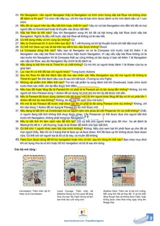 8www.facebook.com / EnjoyBoardgame
23. Khi Navigation, nếu người Navigator thấy lá Navigation có hình chim trong xấp bài Row mà không chọn
để đánh ra thì sao? Trò chơi vẫn tiếp tục, chỉ khi nào lá bài chim được đánh ra thì mới đánh dấu có 1 con
chim.
24. Nếu tất cả người trên tàu đều bất tỉnh hoặc chết thì sao? Vậy cứ rút bài Navigation cho đến khi tất cả mọi
người đều bị Overbroad hoặc là thuyền vào được đất liền.
25. Xấp bài Row là thế nào? Sau khi Navigation xong thì bỏ tất cả bài trong xấp bài Row dưới xấp bài
Navigation. Nghĩa là đầu mỗi lượt, xấp bài Row sẽ không có lá nào hết.
26. Có thể dùng nhiều vũ khí cùng lúc không? Có
27. Nếu bị Overbroad thì ở dưới biển bao lâu? Bị 1 vết thương và trở lại thuyền trước khi bắt đầu lượt mới.
28. Có thể mở (face up) các lá bài trên tay bất kì lúc nào được không? Được
29. Lá Compass dùng thế nào? Nếu bạn là Navigator và có lá Compass mở trước mặt thì thêm 1 lá
Navigation vào xấp bài Row trước khi thực hiện bước Navigation. Vì vậy nếu xấp bài Row không có lá
nào trước khi Navigation thì lá Compass thật sự cũng không có tác dụng vì bạn sẽ thêm 1 lá Navigation
vào xấp bài Row, sau đó Navigation lấy chính lá đó đánh ra.
30. Nếu đang bị bất tỉnh mà bị Thirst thì có chết không? Có trừ khi có người khác đánh 1 lá Water của họ ra
giúp bạn.
31. Lúc nào thì có thể đổi bài với người khác? Trong bước Actions
32. Sau khi Row thì đặt thẻ đánh dấu đã row vào nhân vật. Nếu Navigation sau đó mà người đó không bị
Thirst thì sao? Bỏ thẻ đánh dấu row đi sau khi hết lượt. (Tương tự cho Fight)
33. Những vật phẩm tính điểm thế nào? Trừ khi vật phẩm bị song đánh trôi khi Overbroad, hoặc chìm dưới
nước theo xác chết, còn lại đều được tính điểm
34. Nếu trao đổi hoặc Mug lấy lá Parasol thì có phải là lá Parasol sẽ có tác dụng liền không? Không, trừ khi
người sở hữu Parasol dùng 1 Action để sử dụng nó (mở dù) trừ khi dù đã được mở sẵn.
35. Nếu lá Parasol đã được dùng (action) (dù đã được mở) thì khi người khác Mug để lấy nó thì có phải tốn 1
Action để mở dù nữa không? Không, dù đã mở thì xem như mở luôn.
36. Khi mở lá bài Parasol để trước mặt (face up) thì có phải là đã dùng Parasol (mở dù) không? Không, chỉ
khi nào dùng 1 Action để sử dụng lá Parasol thì dù mới được mở.
37. Nếu đang bị bất tỉnh và Overbroad mà có người ném cho phao lá Life Preserver thì có chết không? Chết,
vì người đang bất tỉnh không thể chụp được phao. Life Preserver có thể được đưa cho người bất tỉnh
trước khi Navigation, không phải trong lúc Navigation.
38. Nếu bị bất tỉnh thì làm cách nào để tỉnh lại? Chỉ có thể chờ người khác giúp đỡ như họ sẽ đánh lá
Medical Kit để trị 1 vết thương, hoặc là lá Water để tránh cho bạn bất tỉnh.
39. Có thể cho 1 người khác xem bài của mình không? Không. Nếu cho xem bài thì phải face up cho tất cả
mọi người thấy. Bài chỉ có 2 trạng thái là face up và face down. Khi đã face up thì không được face down
nữa. Có thể nói với người kia là tôi có lá này, có muốn đổi không.
40.Flare Gun được dùng để hỗ trợ navigation hoặc như vũ khí, sau khi dùng thì thế nào? Bạn chọn mục đích
khi sử dụng như là vũ khí hoặc hỗ trợ navigation và bỏ đi sau khi dùng.
Các bộ mở rộng :
Weather Deck: Thêm các lá bài tình huống.
Mỗi vòng thời tiết sẽ thay đổi. Ví dụ khi biển
động Rough Sea sẽ không được Fight, hoặc
không được chèo Row trong ngày nóng ẩm
Muggy Day
Liquid Courage: Thêm nhân vật
Madame Wong và 3 lá Liquid để tăng
Size cho bạn nếu Fight nhưng sẽ làm
bạn khát vào cuối vòng chơi.
Cannibalism: Thêm nhân vật Dr.
Hater và lá Cannibalism
 