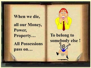 When we die,
all our Money,
Power,
Property…
All Possessions
pass on…
To belong to
somebody else !
 