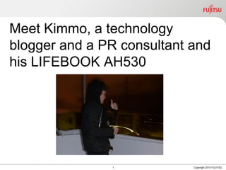 Meet Kimmo, a technology
blogger and a PR consultant and
his LIFEBOOK AH530




               1            Copyright 2010 FUJITSU
 