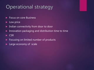  Focus on core Business
 Low price
 Indian connectivity from door to door
 Innovation packaging and distribution time to time
 CSR
 Focusing on limited number of products
 Large economy of scale
 