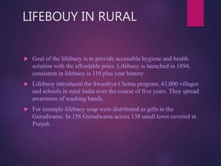 LIFEBOUY IN RURAL
 Goal of the lifebuoy is to provide accessible hygiene and health
solution with the affordable price. Lifebuoy is launched in 1894,
consistent in lifebuoy is 110 plus year history
 Lifebuoy introduced the Swasthya Chetna program, 43,000 villages
and schools in rural India over the course of five years. They spread
awareness of washing hands.
 For example lifebuoy soap were distributed as gifts in the
Gurudwaras. In 156 Gurudwaras across 138 small town covered in
Punjab.
 