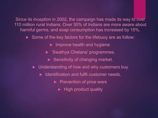Since its inception in 2002, the campaign has made its way to over
110 million rural Indians. Over 30% of Indians are more aware about
harmful germs, and soap consumption has increased by 15%.
 Some of the key factors for the lifebuoy are as follow:
 Improve health and hygiene.
 ‘Swathya Chetana’ programmes.
 Sensitivity of changing market.
 Understanding of how and why customers buy
 Identification and fulfil customer needs.
 Prevention of price wars
 High product quality
 