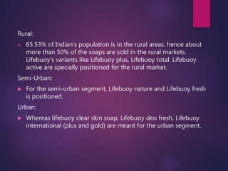 Rural:
 65.53% of Indian's population is in the rural areas: hence about
more than 50% of the soaps are sold in the rural markets.
Lifebuoy’s variants like Lifebuoy plus, Lifebuoy total. Lifebuoy
active are specially positioned for the rural market.
Semi-Urban:
 For the semi-urban segment, Lifebuoy nature and Lifebuoy fresh
is positioned.
Urban:
 Whereas lifebuoy clear skin soap, Lifebuoy deo fresh, Lifebuoy
international (plus and gold) are meant for the urban segment.
 