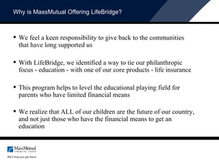 Why is MassMutual Offering LifeBridge? We feel a keen responsibility to give back to the communities that have long supported us With LifeBridge, we identified a way to tie our philanthropic focus - education - with one of our core products - life insurance This program helps to level the educational playing field for parents who have limited financial means We realize that ALL of our children are the future of our country, and not just those who have the financial means to get an education 