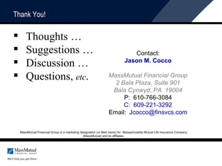 Thank You! Thoughts … Suggestions …  Discussion …  Questions,  etc . MassMutual Financial Group is a marketing designation (or fleet name) for  Massachusetts Mutual Life Insurance Company (MassMutual) and its affiliates. Contact: Jason M. Cocco MassMutual Financial Group 2 Bala Plaza, Suite 901 Bala Cynwyd, PA  19004 P:  610-766-3084 C:  609-221-3292 Email:  [email_address] 