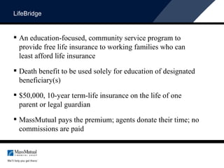 LifeBridge An education-focused, community service program to provide free life insurance to working families who can least afford life insurance Death benefit to be used solely for education of designated beneficiary(s) $50,000, 10-year term-life insurance on the life of one parent or legal guardian MassMutual pays the premium; agents donate their time; no commissions are paid 