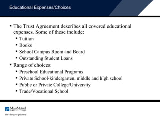 Educational Expenses/Choices The Trust Agreement describes all covered educational expenses. Some of these include: Tuition Books School Campus Room and Board Outstanding Student Loans Range of choices: Preschool Educational Programs Private School-kindergarten, middle and high school Public or Private College/University Trade/Vocational School 