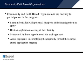 Community/Faith Based Organizations Community and Faith Based Organizations are one key to participation in the program Share information with potential prospects and encourage them to apply  Host an application meeting at their facility  Schedule 15 minute appointments for each applicant Assist applicants in completing the eligibility form if they cannot attend application meeting 