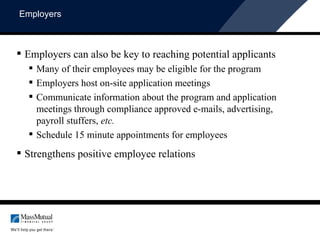 Employers Employers can also be key to reaching potential applicants  Many of their employees may be eligible for the program Employers host on-site application meetings  Communicate information about the program and application meetings through compliance approved e-mails, advertising, payroll stuffers,  etc. Schedule 15 minute appointments for employees Strengthens positive employee relations 