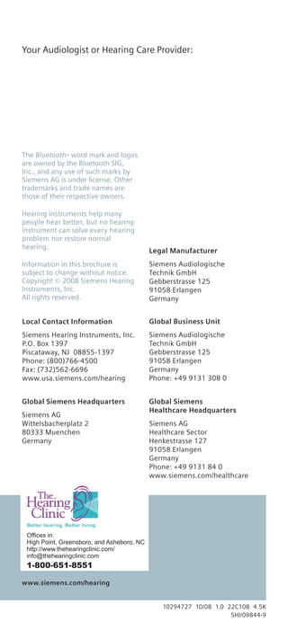 Your Audiologist or Hearing Care Provider:




The Bluetooth® word mark and logos
are owned by the Bluetooth SIG,
Inc., and any use of such marks by
Siemens AG is under license. Other
trademarks and trade names are
those of their respective owners.

Hearing instruments help many
people hear better, but no hearing
instrument can solve every hearing
problem nor restore normal
hearing.
                                            Legal Manufacturer
Information in this brochure is             Siemens Audiologische
subject to change without notice.           Technik GmbH
Copyright © 2008 Siemens Hearing            Gebberstrasse 125
Instruments, Inc.                           91058 Erlangen
All rights reserved.                        Germany


Local Contact Information                   Global Business Unit
Siemens Hearing Instruments, Inc.           Siemens Audiologische
P.O. Box 1397                               Technik GmbH
Piscataway, NJ 08855-1397                   Gebberstrasse 125
Phone: (800)766-4500                        91058 Erlangen
Fax: (732)562-6696                          Germany
www.usa.siemens.com/hearing                 Phone: +49 9131 308 0


Global Siemens Headquarters                 Global Siemens
                                            Healthcare Headquarters
Siemens AG
Wittelsbacherplatz 2                        Siemens AG
80333 Muenchen                              Healthcare Sector
Germany                                     Henkestrasse 127
                                            91058 Erlangen
                                            Germany
                                            Phone: +49 9131 84 0
                                            www.siemens.com/healthcare




 Offices in:
 High Point, Greensboro, and Asheboro, NC
 http://www.thehearingclinic.com/
 info@thehearingclinic.com
 1-800-651-8551

www.siemens.com/hearing


                                               10294727 10/08 1.0 22C108 4.5K
                                                                   SHI/09844-9
 