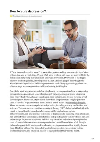 1/8
How to cure depression?
lifebulb.com/blogs/how-to-cure-depression
If "how to cure depression alone?" is a question you are seeking an answer to, then let us
tell you that you are not alone. People of all ages, genders, and races are susceptible to the
common and crippling mental ailment known as depression. Depression is the biggest
cause of disability globally, affecting more than 264 million people, according to the
World Health Organization. While depression can be challenging to manage, there are
effective ways to cure depression and live a healthy, fulfilling life.
One of the most important steps in learning how to cure depression alone is recognizing
the symptoms. A persistent sense of melancholy or hopelessness, a loss of interest in
once-enjoyed activities, changes in eating or sleep patterns, and trouble focusing are all
typical signs of depression. If you suffer from these symptoms for a lengthy period of
time, it's critical to get assistance from a mental health expert or depression therapist.
There are various treatment options for depression, including therapy, medication, and
self-care. Therapy, such as cognitive-behavioral therapy (CBT), helps individuals identify
negative thought patterns and develop coping skills. Medications, such as
antidepressants, can help alleviate symptoms of depression by balancing brain chemicals.
Self-care activities like exercise, mindfulness, and spending time with loved ones can also
help manage depression symptoms. While it may take time to find the right depression
cure, it's essential to remember that depression is a treatable condition. With the right
help and support, individuals can learn how to cure depression and live healthy, happy
lives. This blog will provide tips and strategies for depression cure, explore various
treatment options, and empower readers to take control of their mental health.
 