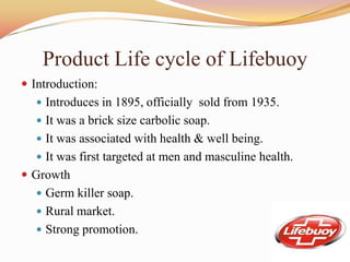 Product Life cycle of Lifebuoy
 Introduction:
   Introduces in 1895, officially sold from 1935.
   It was a brick size carbolic soap.
   It was associated with health & well being.
   It was first targeted at men and masculine health.
 Growth
   Germ killer soap.
   Rural market.
   Strong promotion.
 