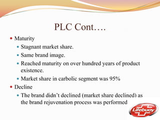 PLC Cont….
 Maturity
   Stagnant market share.
   Same brand image.
   Reached maturity on over hundred years of product
    existence.
   Market share in carbolic segment was 95%
 Decline
   The brand didn‟t declined (market share declined) as
    the brand rejuvenation process was performed.
 