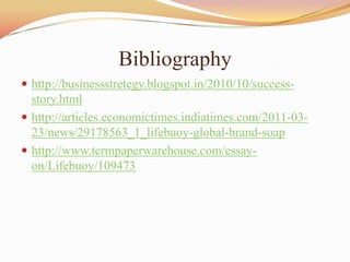Bibliography
 http://businessstretegy.blogspot.in/2010/10/success-
  story.html
 http://articles.economictimes.indiatimes.com/2011-03-
  23/news/29178563_1_lifebuoy-global-brand-soap
 http://www.termpaperwarehouse.com/essay-
  on/Lifebuoy/109473
 