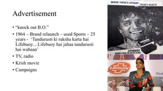 Advertisement
• “knock out B.O.”
• 1964 – Brand relaunch – used Sports – 25
years - ‘Tandurusti ki raksha karta hai
Lifebuoy…Lifebuoy hai jahaa tandurusti
hai wahaan’
• TV, radio
• Krish movie
• Campaigns
 