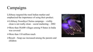 Campaigns
Lifebuoy targeted the rural Indian market and
emphasized the importance of using their product.
Lifebuoy Swasthya Chetna campaign – visibly
clean is not really clean – social marketing – 2002
More than 50,600 villages among 9 States in India
was covered
More than 110 million reach
Result – Soap use increased among the parents and
children
 