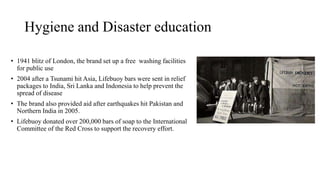 Hygiene and Disaster education
• 1941 blitz of London, the brand set up a free washing facilities
for public use
• 2004 after a Tsunami hit Asia, Lifebuoy bars were sent in relief
packages to India, Sri Lanka and Indonesia to help prevent the
spread of disease
• The brand also provided aid after earthquakes hit Pakistan and
Northern India in 2005.
• Lifebuoy donated over 200,000 bars of soap to the International
Committee of the Red Cross to support the recovery effort.
 