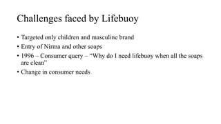 Challenges faced by Lifebuoy
• Targeted only children and masculine brand
• Entry of Nirma and other soaps
• 1996 – Consumer query – “Why do I need lifebuoy when all the soaps
are clean”
• Change in consumer needs
 