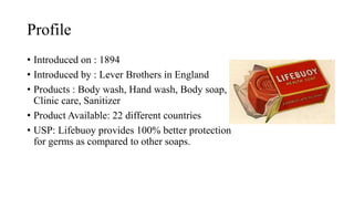 Profile
• Introduced on : 1894
• Introduced by : Lever Brothers in England
• Products : Body wash, Hand wash, Body soap,
Clinic care, Sanitizer
• Product Available: 22 different countries
• USP: Lifebuoy provides 100% better protection
for germs as compared to other soaps.
 