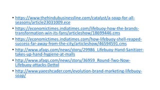 • https://www.thehindubusinessline.com/catalyst/a-soap-for-all-
seasons/article23031009.ece
• https://economictimes.indiatimes.com/lifebuoy-how-the-brands-
transformation-win-its-fans/articleshow/18699446.cms
• https://economictimes.indiatimes.com/how-lifebuoy-shell-reaped-
success-far-away-from-the-city/articleshow/46594591.cms
• http://www.afaqs.com/news/story/29986_Lifebuoy-Hand-Sanitizer-
takes-up-hand-hygiene-at-malls
• http://www.afaqs.com/news/story/36959_Round-Two-Now-
Lifebuoy-attacks-Dettol
• http://www.yaeeshcader.com/evolution-brand-marketing-lifebuoy-
soap/
 